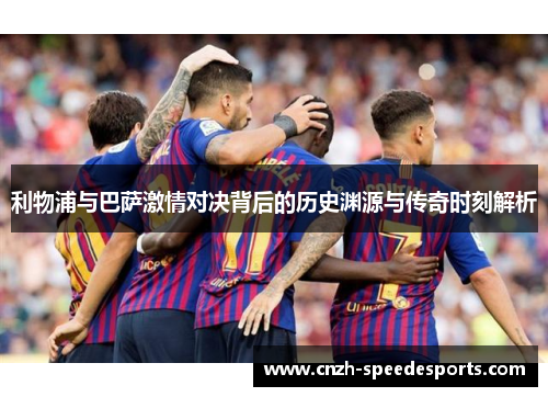 利物浦与巴萨激情对决背后的历史渊源与传奇时刻解析