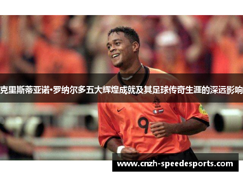 克里斯蒂亚诺·罗纳尔多五大辉煌成就及其足球传奇生涯的深远影响 克里斯蒂亚诺·罗纳尔多五大辉煌成就及其足球传奇生涯的深远影响