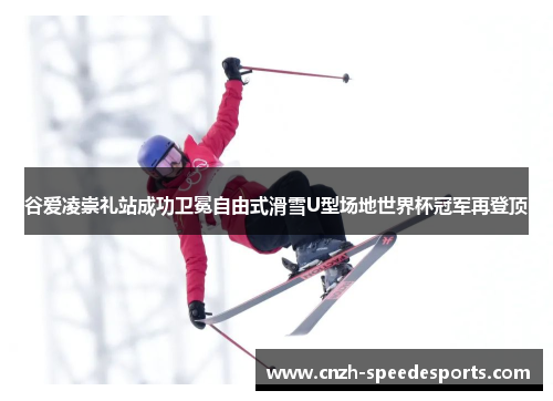 谷爱凌崇礼站成功卫冕自由式滑雪U型场地世界杯冠军再登顶